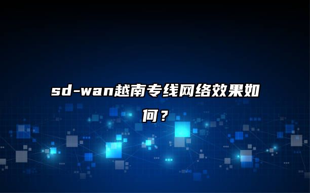 sd-wan越南专线网络效果如何？
