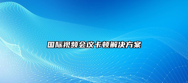 国际视频会议卡顿解决方案