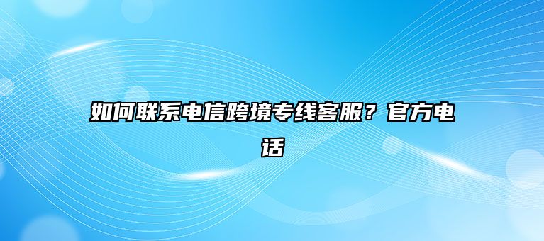 如何联系电信跨境专线客服？官方电话