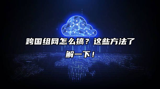 跨国组网怎么搞？这些方法了解一下！