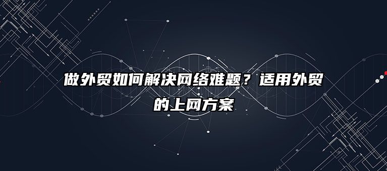 做外贸如何解决网络难题？适用外贸的上网方案