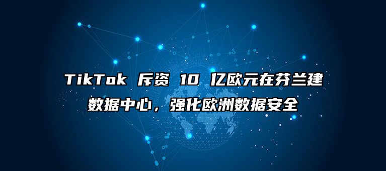 TikTok 斥资 10 亿欧元在芬兰建数据中心，强化欧洲数据安全