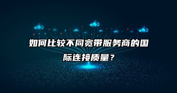 如何比较不同宽带服务商的国际连接质量?