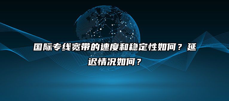 国际专线宽带的速度和稳定性如何?延迟情况如何?