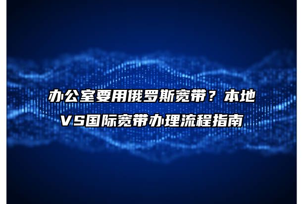 办公室要用俄罗斯宽带？本地VS国际宽带办理流程指南