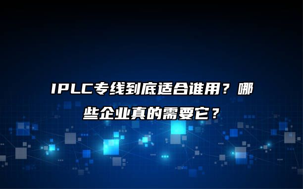 IPLC专线到底适合谁用？哪些企业真的需要它？