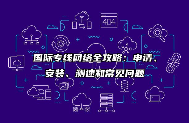 国际专线网络全攻略：申请、安装、测速和常见问题