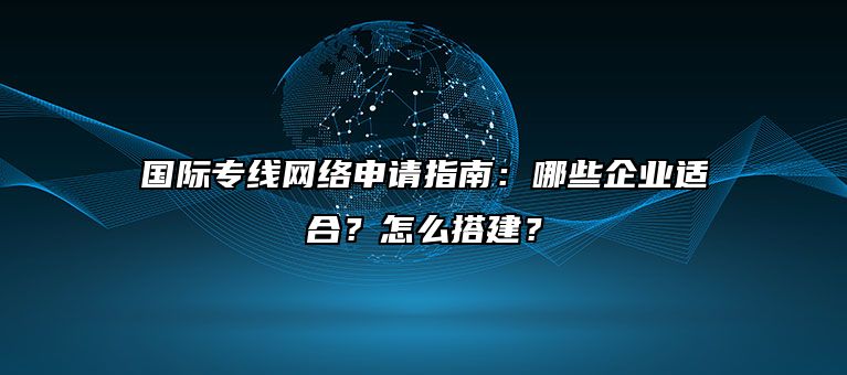 国际专线网络申请指南：哪些企业适合？怎么搭建？