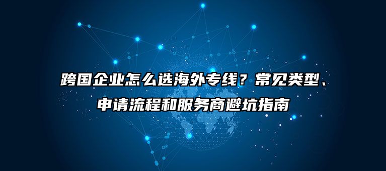 跨国企业怎么选海外专线？常见类型、申请流程和服务商避坑指南