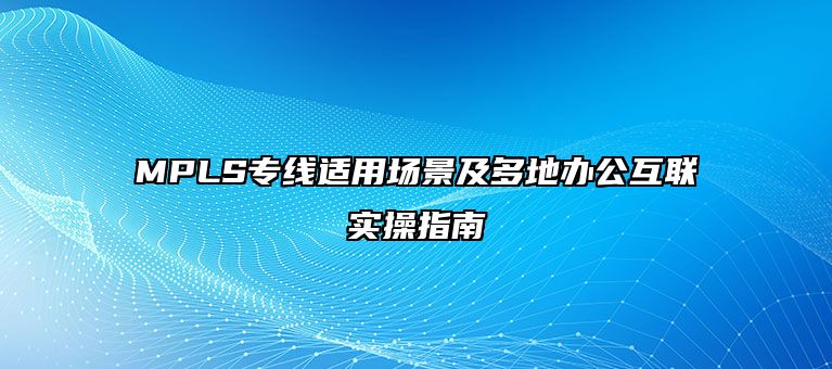 MPLS专线适用场景及多地办公互联实操指南