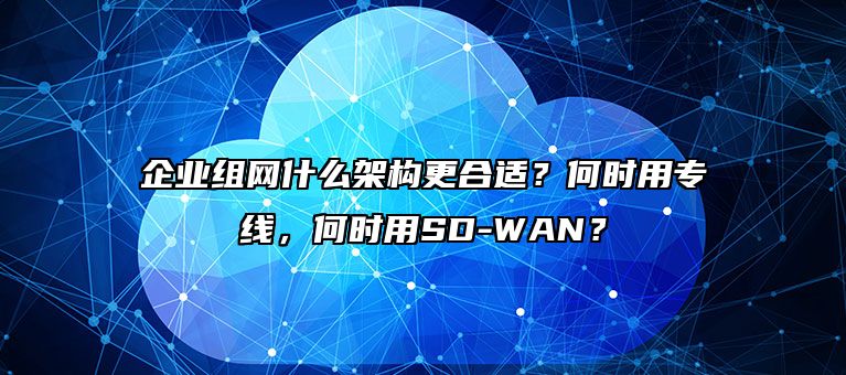 企业组网什么架构更合适?何时用专线,何时用SD-WAN?