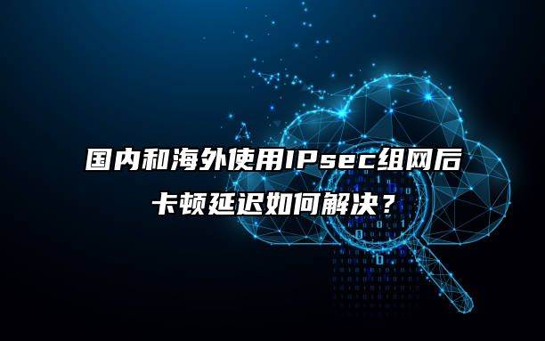 国内和海外使用IPsec组网后卡顿延迟如何解决?