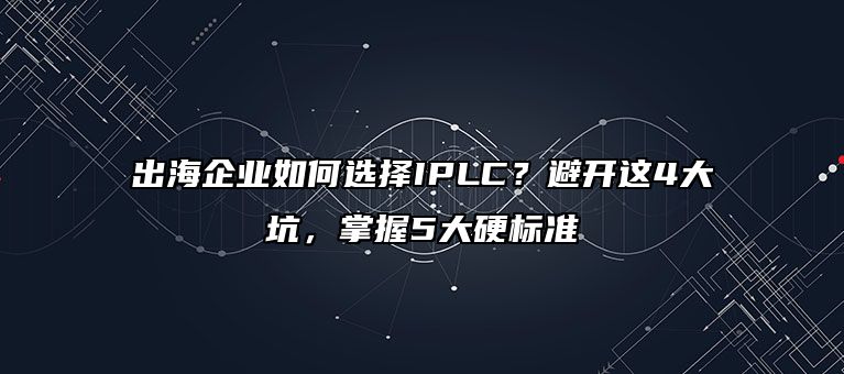 出海企业如何选择IPLC?避开这4大坑,掌握5大硬标准
