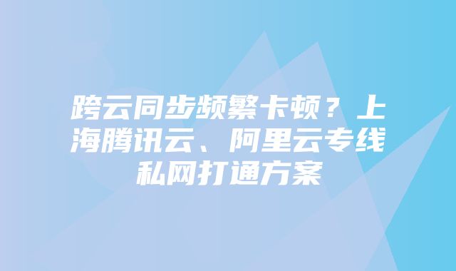 跨云同步频繁卡顿?上海腾讯云、阿里云专线私网打通方案